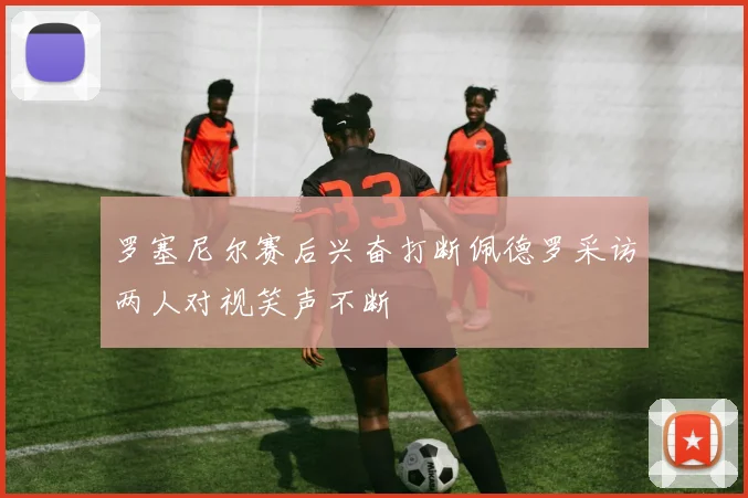罗塞尼尔赛后兴奋打断佩德罗采访两人对视笑声不断