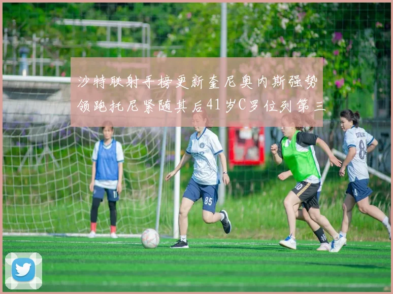 沙特联射手榜更新奎尼奥内斯强势领跑托尼紧随其后41岁C罗位列第三