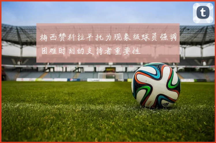 梅西赞科拉平托为现象级球员强调困难时刻的支持者重要性