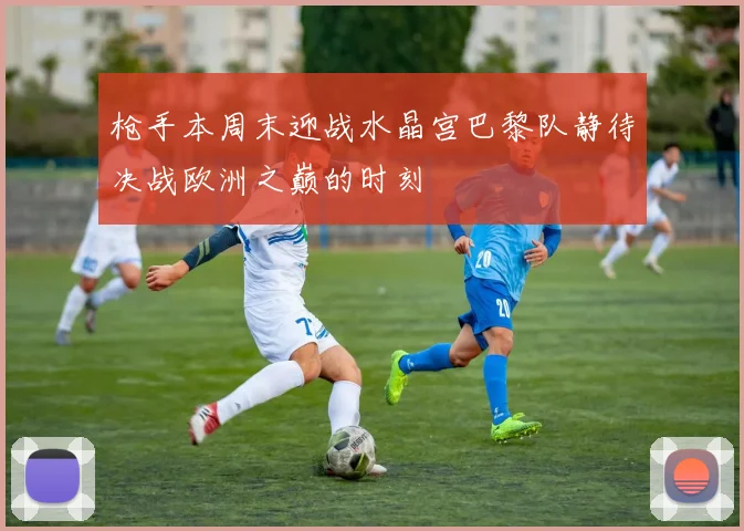 枪手本周末迎战水晶宫巴黎队静待决战欧洲之巅的时刻