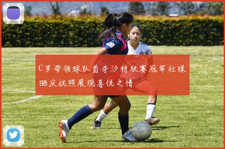 C罗带领球队首夺沙特联赛冠军社媒晒庆祝照展现喜悦之情