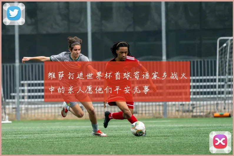维萨打进世界杯首球寄语家乡战火中的亲人愿他们平安无事