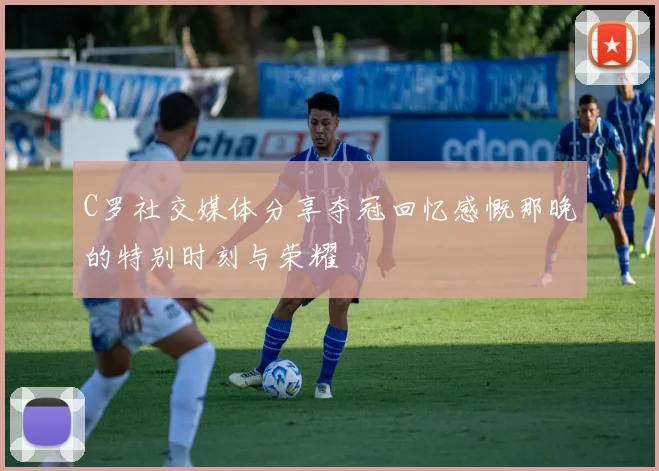 C罗社交媒体分享夺冠回忆感慨那晚的特别时刻与荣耀