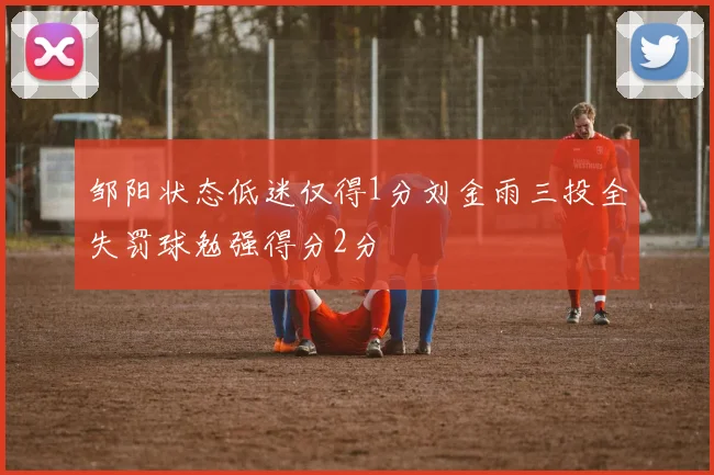 邹阳状态低迷仅得1分刘金雨三投全失罚球勉强得分2分