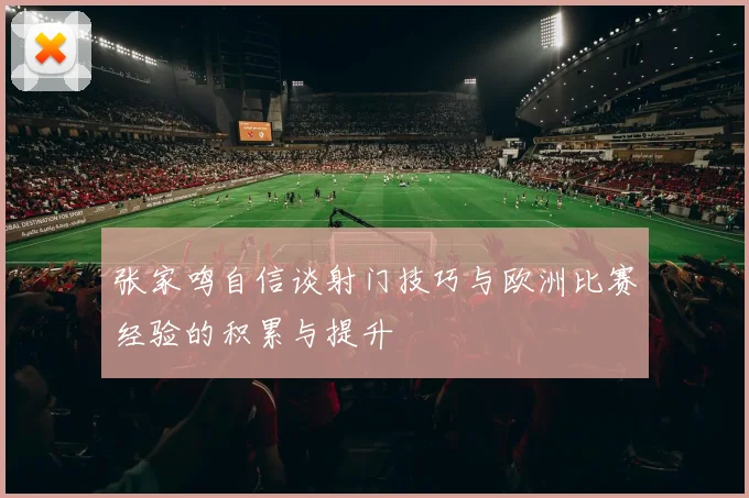 张家鸣自信谈射门技巧与欧洲比赛经验的积累与提升