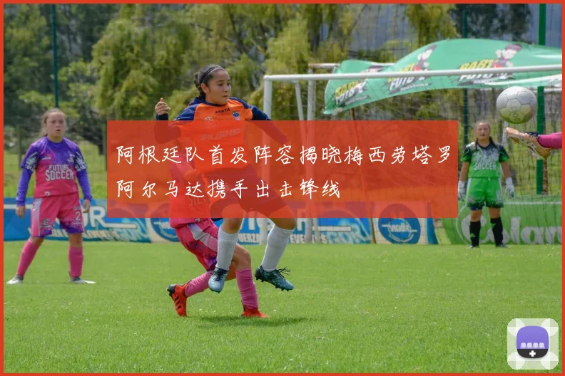 阿根廷队首发阵容揭晓梅西劳塔罗阿尔马达携手出击锋线