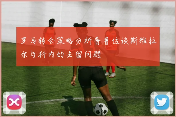 罗马转会策略分析普鲁佐谈斯维拉尔与科内的去留问题