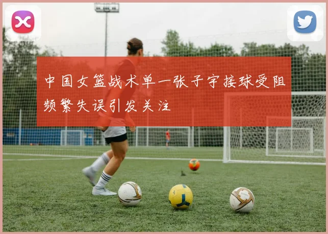 中国女篮战术单一张子宇接球受阻频繁失误引发关注