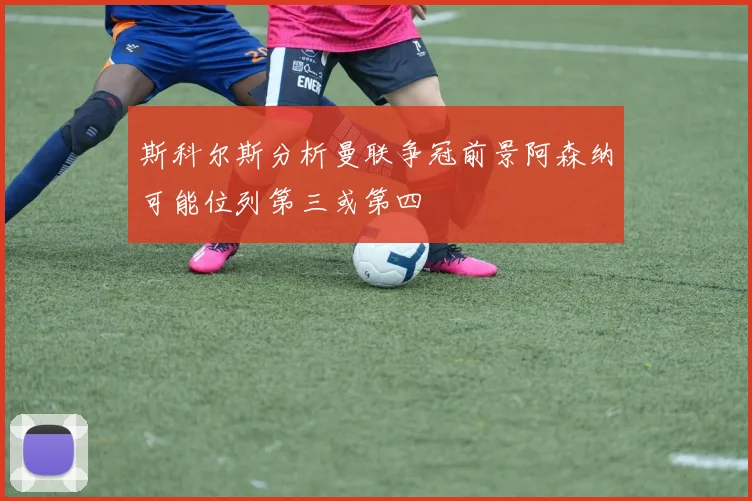 斯科尔斯分析曼联争冠前景阿森纳可能位列第三或第四