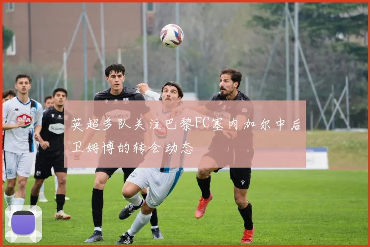 英超多队关注巴黎FC塞内加尔中后卫姆博的转会动态