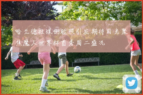 哈兰德社媒侧脸照引发期待目光聚焦魔人世界杯首秀周二盛况