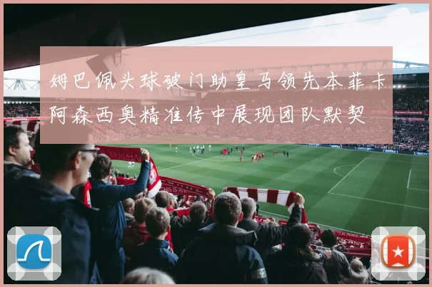 姆巴佩头球破门助皇马领先本菲卡阿森西奥精准传中展现团队默契